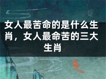 女人最苦命的是什么生肖，女人最命苦的三大生肖