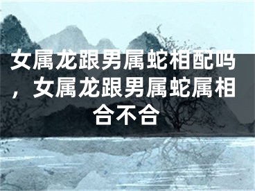 女属龙跟男属蛇相配吗，女属龙跟男属蛇属相合不合