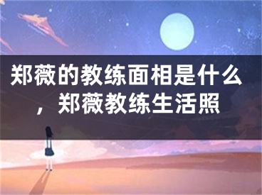 郑薇的教练面相是什么，郑薇教练生活照