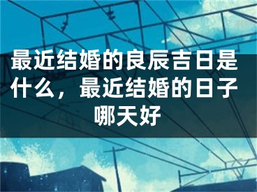 最近结婚的良辰吉日是什么，最近结婚的日子哪天好