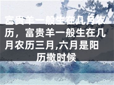 富贵羊一般生在几月农历，富贵羊一般生在几月农历三月,六月是阳历撒时候