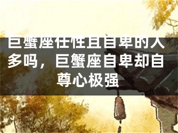 巨蟹座任性且自卑的人多吗,巨蟹座自卑却自尊心极强