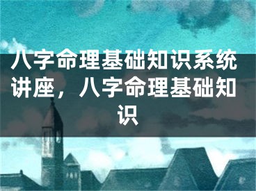 八字命理基础知识系统讲座，八字命理基础知识