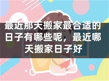 最近那天搬家最合适的日子有哪些呢，最近哪天搬家日子好