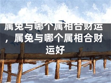 属兔与哪个属相合财运，属兔与哪个属相合财运好