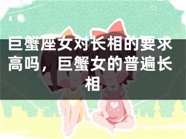 巨蟹座女对长相的要求高吗,巨蟹女的普遍长相