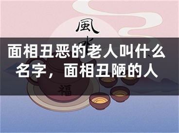 面相丑恶的老人叫什么名字，面相丑陋的人