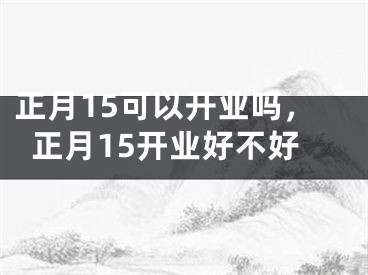 正月15可以开业吗，正月15开业好不好