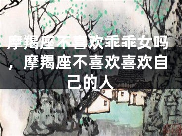 摩羯座不喜欢乖乖女吗,摩羯座不喜欢喜欢自己的人