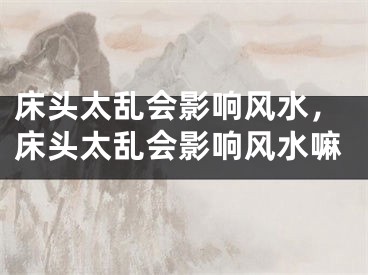 床头太乱会影响风水，床头太乱会影响风水嘛