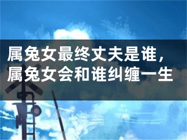 属兔女最终丈夫是谁，属兔女会和谁纠缠一生