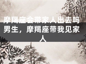 摩羯座会带家人出去吗男生，摩羯座带我见家人