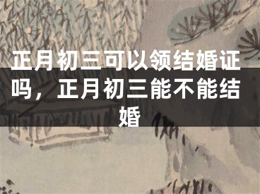 正月初三可以领结婚证吗，正月初三能不能结婚