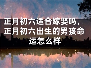 正月初六适合嫁娶吗，正月初六出生的男孩命运怎么样