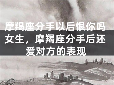 摩羯座分手以后恨你吗女生，摩羯座分手后还爱对方的表现