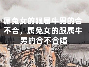 属兔女的跟属牛男的合不合，属兔女的跟属牛男的合不合婚