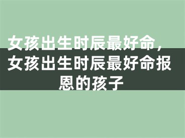 女孩出生时辰最好命，女孩出生时辰最好命报恩的孩子