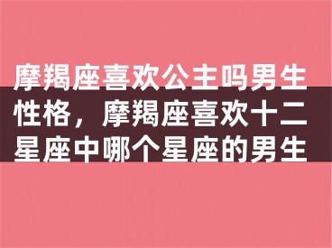 摩羯座喜欢公主吗男生性格，摩羯座喜欢十二星座中哪个星座的男生