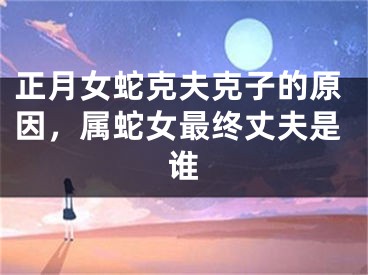 正月女蛇克夫克子的原因，属蛇女最终丈夫是谁