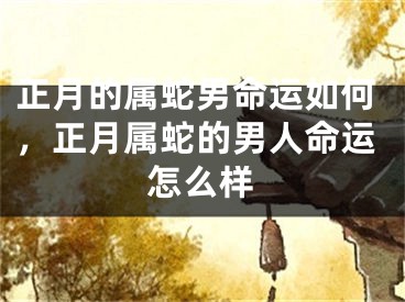 正月的属蛇男命运如何，正月属蛇的男人命运怎么样