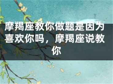 摩羯座教你做题是因为喜欢你吗，摩羯座说教你