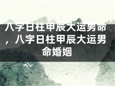 八字日柱甲辰大运男命，八字日柱甲辰大运男命婚姻