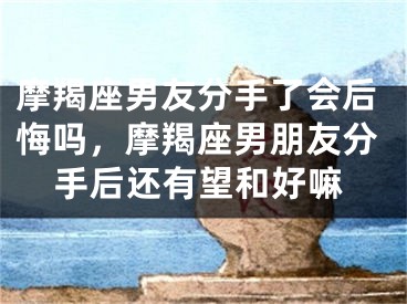 摩羯座男友分手了会后悔吗，摩羯座男朋友分手后还有望和好嘛