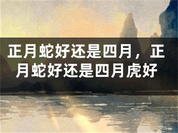 正月蛇好还是四月，正月蛇好还是四月虎好