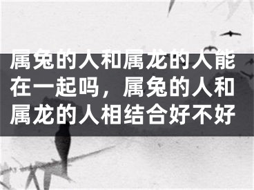 属兔的人和属龙的人能在一起吗，属兔的人和属龙的人相结合好不好