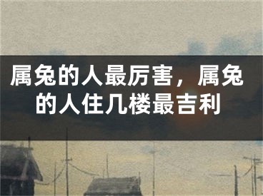 属兔的人最厉害，属兔的人住几楼最吉利