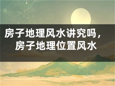 房子地理风水讲究吗，房子地理位置风水