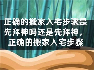 正确的搬家入宅步骤是先拜神吗还是先拜神，正确的搬家入宅步骤