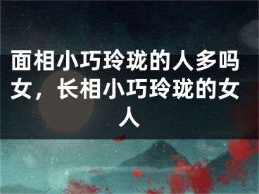 面相小巧玲珑的人多吗女，长相小巧玲珑的女人