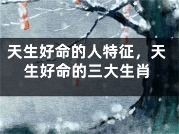 天生好命的人特征，天生好命的三大生肖