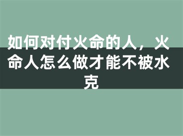 如何对付火命的人，火命人怎么做才能不被水克