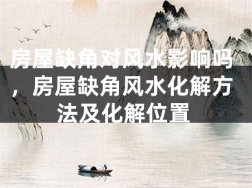 房屋缺角对风水影响吗，房屋缺角风水化解方法及化解位置