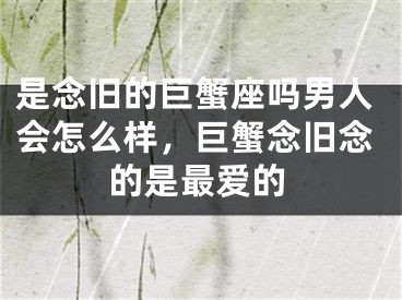 是念旧的巨蟹座吗男人会怎么样，巨蟹念旧念的是最爱的