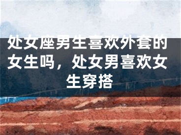 处女座男生喜欢外套的女生吗,处女男喜欢女生穿搭