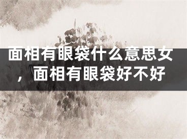 面相有眼袋什么意思女，面相有眼袋好不好
