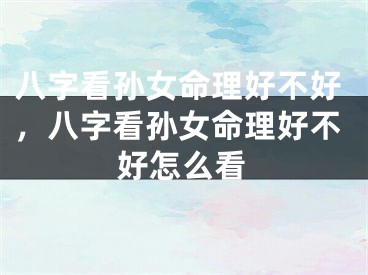 八字看孙女命理好不好，八字看孙女命理好不好怎么看