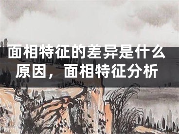 面相特征的差异是什么原因，面相特征分析