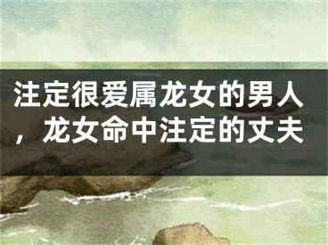 注定很爱属龙女的男人，龙女命中注定的丈夫