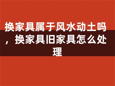 换家具属于风水动土吗，换家具旧家具怎么处理