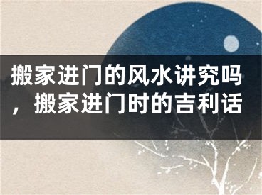 搬家进门的风水讲究吗，搬家进门时的吉利话