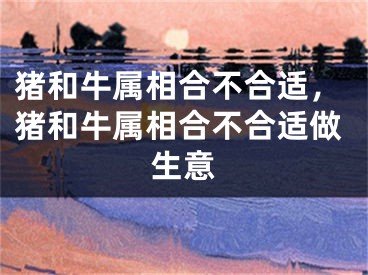 猪和牛属相合不合适，猪和牛属相合不合适做生意