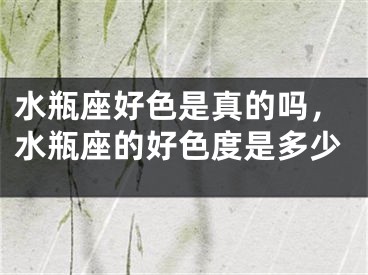 水瓶座好色是真的吗，水瓶座的好色度是多少