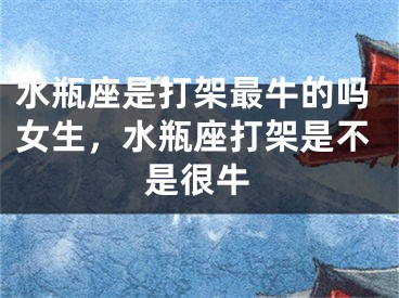 水瓶座是打架最牛的吗女生，水瓶座打架是不是很牛