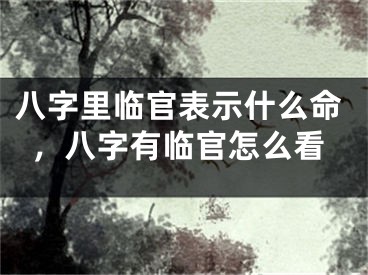 八字里临官表示什么命，八字有临官怎么看