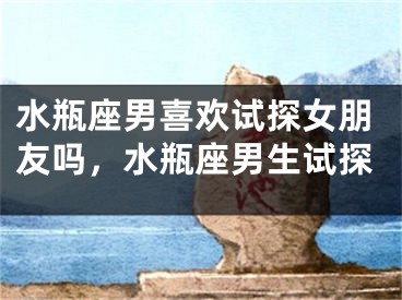 水瓶座男喜欢试探女朋友吗，水瓶座男生试探