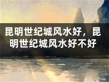昆明世纪城风水好，昆明世纪城风水好不好